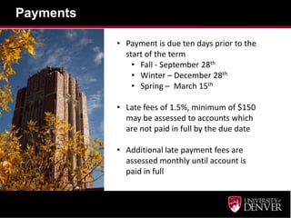 Payments

           • Payment is due ten days prior to the
             start of the term
               • Fall - September 28th
               • Winter – December 28th
               • Spring – March 15th

           • Late fees of 1.5%, minimum of $150
             may be assessed to accounts which
             are not paid in full by the due date

           • Additional late payment fees are
             assessed monthly until account is
             paid in full
 