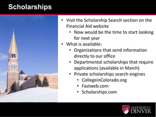 Scholarships
• Visit the Scholarship Search section on the
Financial Aid website
• Now would be the time to start looking
for next year
• What is available:
• Organizations that send information
directly to our office
• Departmental scholarships that require
applications (available in March)
• Private scholarships search engines
• CollegeinColorado.org
• Fastweb.com
• Scholarships.com
 