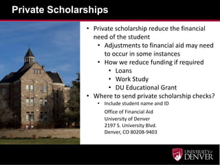 Private Scholarships
• Private scholarship reduce the financial
need of the student
• Adjustments to financial aid may need
to occur in some instances
• How we reduce funding if required
• Loans
• Work Study
• DU Educational Grant
• Where to send private scholarship checks?
• Include student name and ID
Office of Financial Aid
University of Denver
2197 S. University Blvd.
Denver, CO 80208-9403
 
