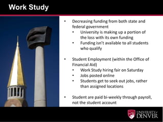 Work Study
• Decreasing funding from both state and
federal government
• University is making up a portion of
the loss with its own funding
• Funding isn’t available to all students
who qualify
• Student Employment (within the Office of
Financial Aid)
• Work Study hiring fair on Saturday
• Jobs posted online
• Students get to seek out jobs, rather
than assigned locations
• Student are paid bi-weekly through payroll,
not the student account
 