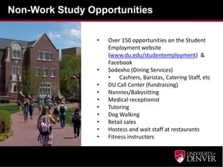 Non-Work Study Opportunities
• Over 150 opportunities on the Student
Employment website
(www.du.edu/studentemployment) &
Facebook
• Sodexho (Dining Services)
• Cashiers, Baristas, Catering Staff, etc
• DU Call Center (fundraising)
• Nannies/Babysitting
• Medical receptionist
• Tutoring
• Dog Walking
• Retail sales
• Hostess and wait staff at restaurants
• Fitness instructors
 