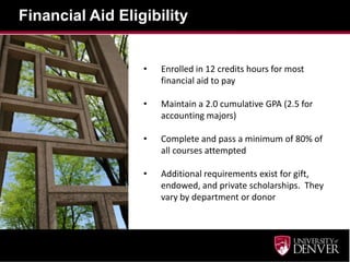 Financial Aid Eligibility
• Enrolled in 12 credits hours for most
financial aid to pay
• Maintain a 2.0 cumulative GPA (2.5 for
accounting majors)
• Complete and pass a minimum of 80% of
all courses attempted
• Additional requirements exist for gift,
endowed, and private scholarships. They
vary by department or donor
 