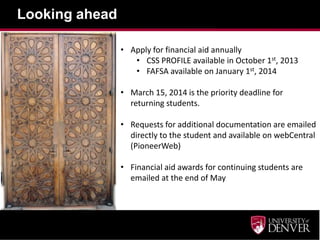 Looking ahead
• Apply for financial aid annually
• CSS PROFILE available in October 1st, 2013
• FAFSA available on January 1st, 2014
• March 15, 2014 is the priority deadline for
returning students.
• Requests for additional documentation are emailed
directly to the student and available on webCentral
(PioneerWeb)
• Financial aid awards for continuing students are
emailed at the end of May
 