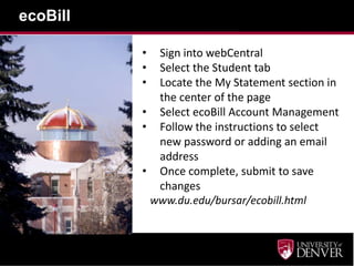 ecoBill
• Sign into webCentral
• Select the Student tab
• Locate the My Statement section in
the center of the page
• Select ecoBill Account Management
• Follow the instructions to select
new password or adding an email
address
• Once complete, submit to save
changes
www.du.edu/bursar/ecobill.html
 