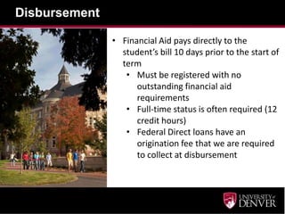Disbursement
• Financial Aid pays directly to the
student’s bill 10 days prior to the start of
term
• Must be registered with no
outstanding financial aid
requirements
• Full-time status is often required (12
credit hours)
• Federal Direct loans have an
origination fee that we are required
to collect at disbursement
 