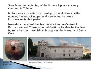  Sites from the beginning of the Bronze Age are not very 
common in Toledo. 
 In the same excavation archaeologist found other smaller 
objects, like a cooking pot and a stewpot, that were 
kitchenware in that period. 
 Nowadays the vessel has been taken into the Centre of 
Restoration and Conservation of Castilla- La Mancha to clean 
it, and after that it would be brought to the Museum of Santa 
Cruz. 
Stewpot from the Museum of Santa Cruz, Toledo. 
Bronze Age. 
 