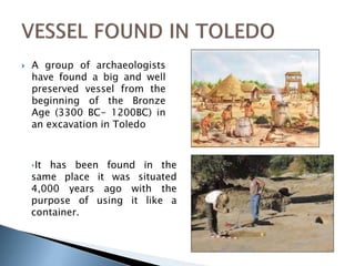  A group of archaeologists 
have found a big and well 
preserved vessel from the 
beginning of the Bronze 
Age (3300 BC- 1200BC) in 
an excavation in Toledo 
‣It has been found in the 
same place it was situated 
4,000 years ago with the 
purpose of using it like a 
container. 
 