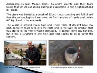  Archaeologists Juan Manuel Rojas, Alejandro Vicente and their team 
found that vessel last spring during an excavation in one neighbourhood 
in Toledo. 
 The piece was buried at a depth of 25cm. It was standing and full of soil 
that the archaeologists have saved to find remains of seeds and pollen 
(60 kg of soil to be analyzed). 
 The vessel is around 75cm high and 1.5cm thick. It doesn’t have low 
part, so water could seep into the earth and in that way the product that 
was stored in the vessel wasn’t damaged. It doesn’t have any handles, 
but it has a structure in the high part that seems to be to cover the 
content. 
Juan Manuel Rojas, one of the archaeologists. The vessel in the place where it was found 
 