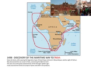 1498 - DISCOVERY OF THE MARITIME WAY TO ÍNDIA
Vasco da Gama, after passing the legendary Cape of Good Hope and land in Mozambique, catches sight of Calicut.
Was discovered the sea route to Índia, connecting the West to East!
This was one of the great achievements of the Portugal "golden age".
It was assured the transit to Europe of spices and other rare products.
 