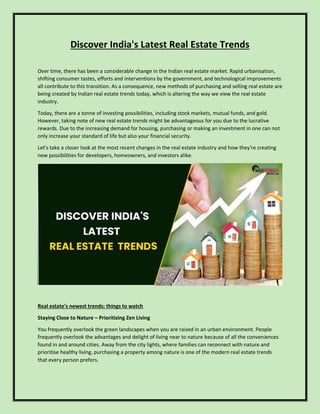 Discover India's Latest Real Estate Trends
Over time, there has been a considerable change in the Indian real estate market. Rapid urbanisation,
shifting consumer tastes, efforts and interventions by the government, and technological improvements
all contribute to this transition. As a consequence, new methods of purchasing and selling real estate are
being created by Indian real estate trends today, which is altering the way we view the real estate
industry.
Today, there are a tonne of investing possibilities, including stock markets, mutual funds, and gold.
However, taking note of new real estate trends might be advantageous for you due to the lucrative
rewards. Due to the increasing demand for housing, purchasing or making an investment in one can not
only increase your standard of life but also your financial security.
Let's take a closer look at the most recent changes in the real estate industry and how they're creating
new possibilities for developers, homeowners, and investors alike.
Real estate's newest trends: things to watch
Staying Close to Nature – Prioritizing Zen Living
You frequently overlook the green landscapes when you are raised in an urban environment. People
frequently overlook the advantages and delight of living near to nature because of all the conveniences
found in and around cities. Away from the city lights, where families can reconnect with nature and
prioritise healthy living, purchasing a property among nature is one of the modern real estate trends
that every person prefers.
 