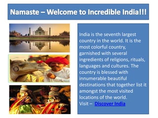 Namaste – Welcome to Incredible India!!!  India is the seventh largest country in the world. It is the most colorful country, garnished with several ingredients of religions, rituals, languages and cultures. The country is blessed with innumerable beautiful destinations that together list it amongst the most visited locations of the world.          Visit –Discover India  