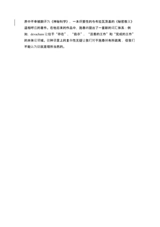 界中不幸被翻译为《神秘科学》，一本纲要性的与布拉瓦茨基的《秘密教义》
遥相呼应的著作。在他后来的作品中，施泰纳提出了一套新的词汇体系：例
如，devachans 让位于“存在”，“启示”，“活着的工作”和“完成的工作”
的本体论领域。这种语言上的复杂性无疑让我们对于施泰纳有所疏离 ，但我们
不能认为这就是理所当然的。
 