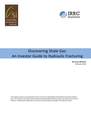 Discovering Shale Gas:
 An Investor Guide to Hydraulic Fracturing
                                                                                                     By Susan Williams
                                                                                                         February 2012




The analyses, opinions and perspectives herein are the sole responsibility of Sustainable Investments Institute
(Si2). The material in this report may be reproduced and distributed without advance permission, but only if at-
tributed. If reproduced substantially or entirely, it should include all copyright and trademark notices.
 