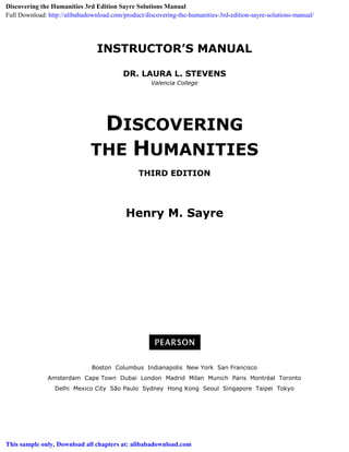 INSTRUCTOR’S MANUAL
DR. LAURA L. STEVENS
Valencia College
DISCOVERING
THE HUMANITIES
THIRD EDITION
Henry M. Sayre
Boston Columbus Indianapolis New York San Francisco
Amsterdam Cape Town Dubai London Madrid Milan Munich Paris Montréal Toronto
Delhi Mexico City São Paulo Sydney Hong Kong Seoul Singapore Taipei Tokyo
Discovering the Humanities 3rd Edition Sayre Solutions Manual
Full Download: http://alibabadownload.com/product/discovering-the-humanities-3rd-edition-sayre-solutions-manual/
This sample only, Download all chapters at: alibabadownload.com
 
