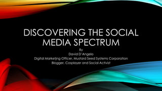 DISCOVERING THE SOCIAL
MEDIA SPECTRUM
By
David D’Angelo
Digital Marketjng Officer, Mustard Seed Systems Corporation
Blogger, Cosplayer and Social Activist
 