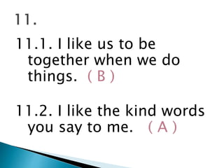 11.1. I like us to be
together when we do
things. ( B )
11.2. I like the kind words
you say to me. ( A )
 