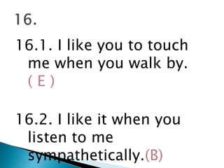 16.1. I like you to touch
me when you walk by.
( E )
16.2. I like it when you
listen to me
sympathetically.(B)
 