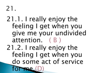 21.1. I really enjoy the
feeling I get when you
give me your undivided
attention. ( B )
21.2. I really enjoy the
feeling I get when you
do some act of service
for me.(D)
 