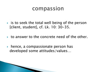  is to seek the total well being of the person
[client, student], cf. Lk. 10: 30-35.
 to answer to the concrete need of the other.
 hence, a compassionate person has
developed some attitudes/values…
 