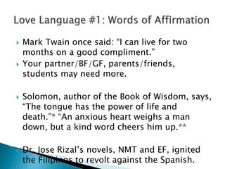  Mark Twain once said: “I can live for two
months on a good compliment.”
 Your partner/BF/GF, parents/friends,
students may need more.
 Solomon, author of the Book of Wisdom, says,
“The tongue has the power of life and
death.”* “An anxious heart weighs a man
down, but a kind word cheers him up.**
 Dr. Jose Rizal’s novels, NMT and EF, ignited
the Filipinos to revolt against the Spanish.
 