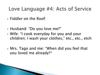  Fiddler on the Roof:
 Husband: “Do you love me?”
 Wife: “I cook everyday for you and your
children; I wash your clothes,” etc., etc., etch
 Mrs. Tago and me: “When did you feel that
you loved me already?*
 