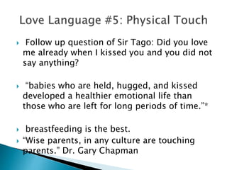  Follow up question of Sir Tago: Did you love
me already when I kissed you and you did not
say anything?
 “babies who are held, hugged, and kissed
developed a healthier emotional life than
those who are left for long periods of time.”*
 breastfeeding is the best.
 “Wise parents, in any culture are touching
parents.” Dr. Gary Chapman
 
