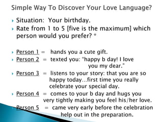  Situation: Your birthday.
 Rate from 1 to 5 [five is the maximum] which
person would you prefer? *
 Person 1 = hands you a cute gift.
 Person 2 = texted you: “happy b day! I love
you my dear.”
 Person 3 = listens to your story: that you are so
happy today…first time you really
celebrate your special day.
 Person 4 = comes to your b day and hugs you
very tightly making you feel his/her love.
 Person 5 = came very early before the celebration
help out in the preparation.
 