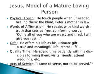 Physical Touch: He touch people when [if needed]
healing them: the blind, Peter’s mother in law…
 Words of Affirmation: He speaks with kind words;
truth that sets us free; comforting words:
“Come all of you who are weary and tired, I will
give you rest…”
 Gift : He offers his life as his ultimate gift;
a true and meaningful life; eternal life…
 Quality Time: He spend time patiently with his dis-
ciples forming them; visits friends; attend
weddings, etc.
 Acts of Service: “I came to serve, not to be served.”*
 