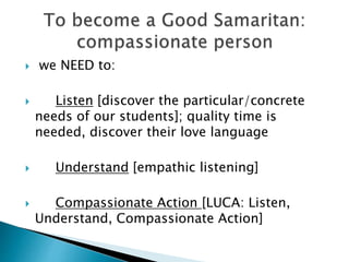  we NEED to:
 Listen [discover the particular/concrete
needs of our students]; quality time is
needed, discover their love language
 Understand [empathic listening]
 Compassionate Action [LUCA: Listen,
Understand, Compassionate Action]
 