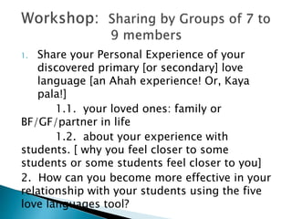 1. Share your Personal Experience of your
discovered primary [or secondary] love
language [an Ahah experience! Or, Kaya
pala!]
1.1. your loved ones: family or
BF/GF/partner in life
1.2. about your experience with
students. [ why you feel closer to some
students or some students feel closer to you]
2. How can you become more effective in your
relationship with your students using the five
love languages tool?
 