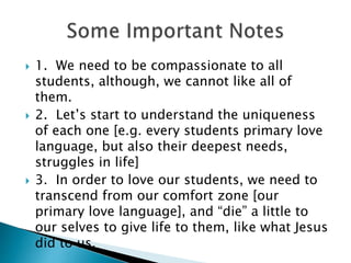  1. We need to be compassionate to all
students, although, we cannot like all of
them.
 2. Let’s start to understand the uniqueness
of each one [e.g. every students primary love
language, but also their deepest needs,
struggles in life]
 3. In order to love our students, we need to
transcend from our comfort zone [our
primary love language], and “die” a little to
our selves to give life to them, like what Jesus
did to us.
 