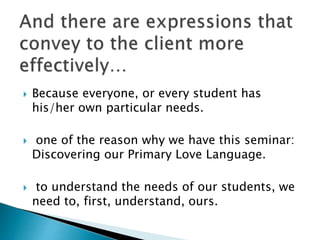  Because everyone, or every student has
his/her own particular needs.
 one of the reason why we have this seminar:
Discovering our Primary Love Language.
 to understand the needs of our students, we
need to, first, understand, ours.
 