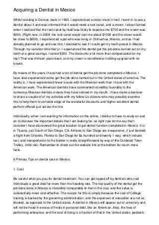 Acquiring a Dentist in Mexico
Whilst residing in Denver, back in 1995, I experienced a molar crack in half. I went in to see a
dentist about it and was informed that it would need a root canal, and a crown. I about fainted
when I realized that the root canal by itself was likely to expense me $750 and the crown was
$450. (Right now, in 2008, the root canal would cost me about $1000 and the crown would
be close to $800). I experienced a pal who was living in Chihuahua, Mexico, and as I had
already planned to go and see him, I decided to see if I could get my tooth preset in Mexico.
Through my vacation time that yr, I experienced the dental get the job done carried out on my
tooth at a great savings. I saved $935. The discounts a lot more than compensated for my
trip!! That was thirteen years back, and my crown is nonetheless holding up great with no
issues.
By means of the years I have had a ton of dental get the job done completed in Mexico. I
have also experienced some get the job done carried out in the United states of america. The
reality is, I have experienced fewer issues with the Mexican work than I have with the
American work. The American dentists have commented incredibly favorably to the
numerous Mexican dentists crowns they have noticed in my mouth. I have made a decision
to share a couple of of my activities with my fellow Us citizens who may possibly examine
this to help them to consider edge of the wonderful discounts and higher excellent dental
perform offered just across the line.
Individually, when I am wanting for information on the online, I dislike to have to study on and
on to discover the important details that I am looking for, so right now let me say that I
consider I have discovered the great location to get dental function completed in Mexico. It is
in Tijuana, just South of San Diego, CA. Airfares to San Diego are inexpensive, (I just booked
a flight from Orlando, Florida to San Diego for $a hundred and twenty 1 way, which include
tax), and transportation to the border is really straightforward by way of the Outdated Town
Trolley, (mild rail). Remember to check out the website link at the bottom for much more
facts.
6 Primary Tips on dental care in Mexico.
1. Cost.
Be careful what you pay for dental treatment. You can get ripped off by dentists who cost
Individuals a great deal far more than the heading rate. The top quality of the dental get the
job done done in Mexico is incredibly comparable to that in the Usa, and the value is
substantially more cost-effective. The reason for this is simply because the cost of College
training is backed by the governing administration, and the expenses of education are not so
bloated, as opposed to the United states. A dentist in Mexico will appear out of university and
will not be head in excess of heals in personal debt, like an American. Also, the fees of
performing enterprise, and the cost of living is a fraction of that in the United states. pediatric

 