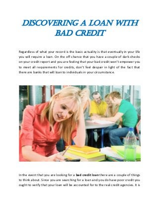 Discovering a Loan With
Bad Credit
Regardless of what your record is the basic actuality is that eventually in your life
you will require a loan. On the off chance that you have a couple of dark checks
on your credit report and you are feeling that your bad credit won't empower you
to meet all requirements for credits, don't feel despair in light of the fact that
there are banks that will loan to individuals in your circumstance.
In the event that you are looking for a bad credit loan there are a couple of things
to think about. Since you are searching for a loan and you do have poor credit you
ought to verify that your loan will be accounted for to the real credit agencies. It is
 
