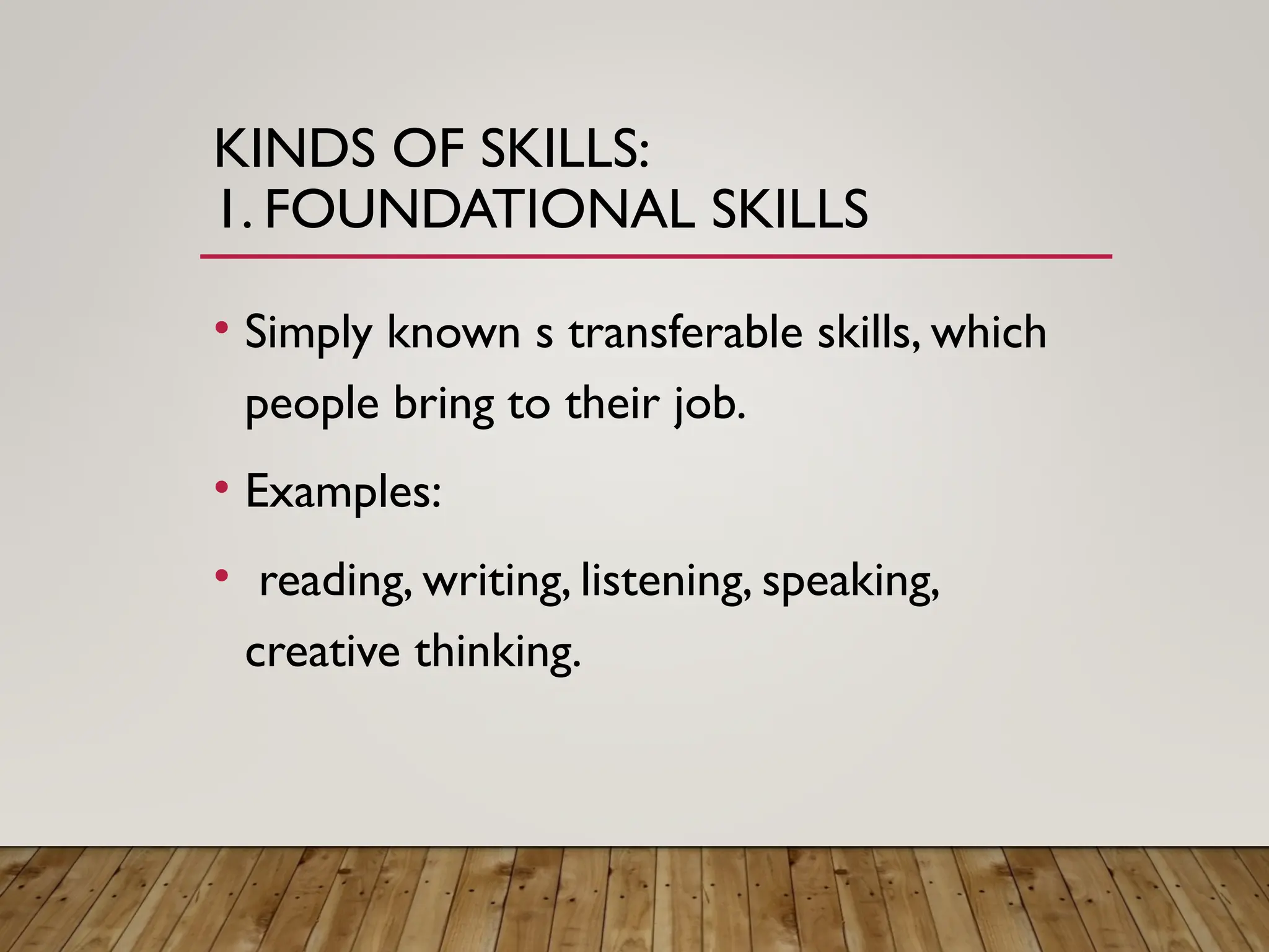 KINDS OF SKILLS:
1. FOUNDATIONAL SKILLS
• Simply known s transferable skills, which
people bring to their job.
• Examples:
• reading, writing, listening, speaking,
creative thinking.
 