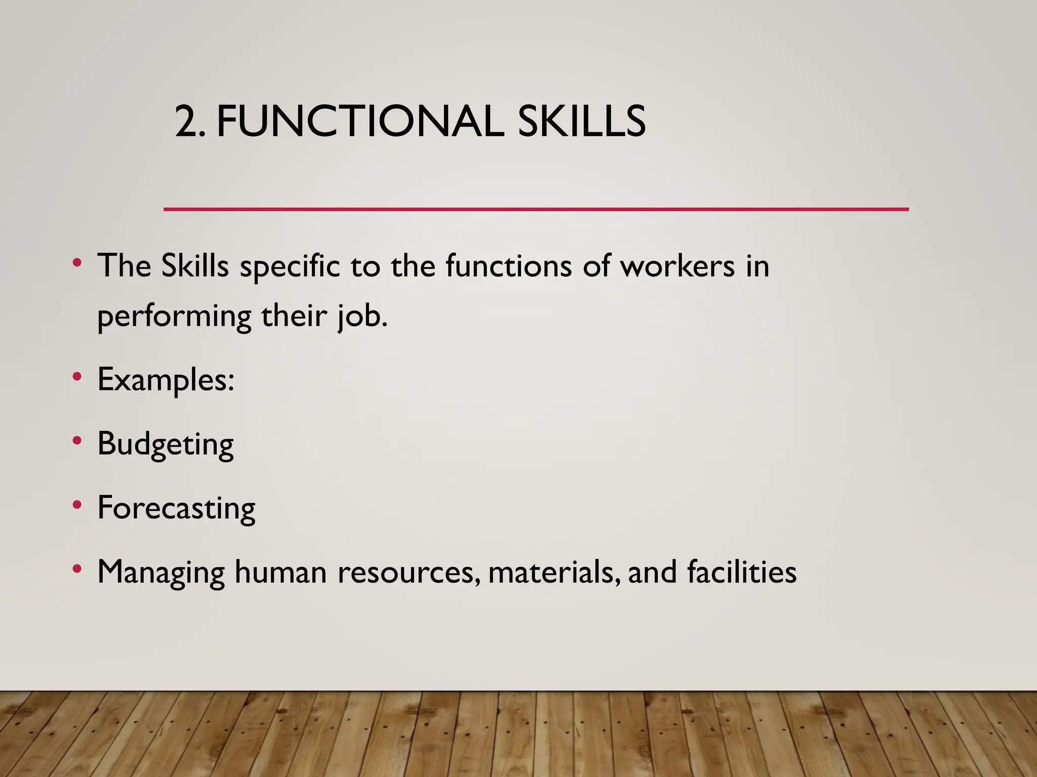 2. FUNCTIONAL SKILLS
• The Skills specific to the functions of workers in
performing their job.
• Examples:
• Budgeting
• Forecasting
• Managing human resources, materials, and facilities
 