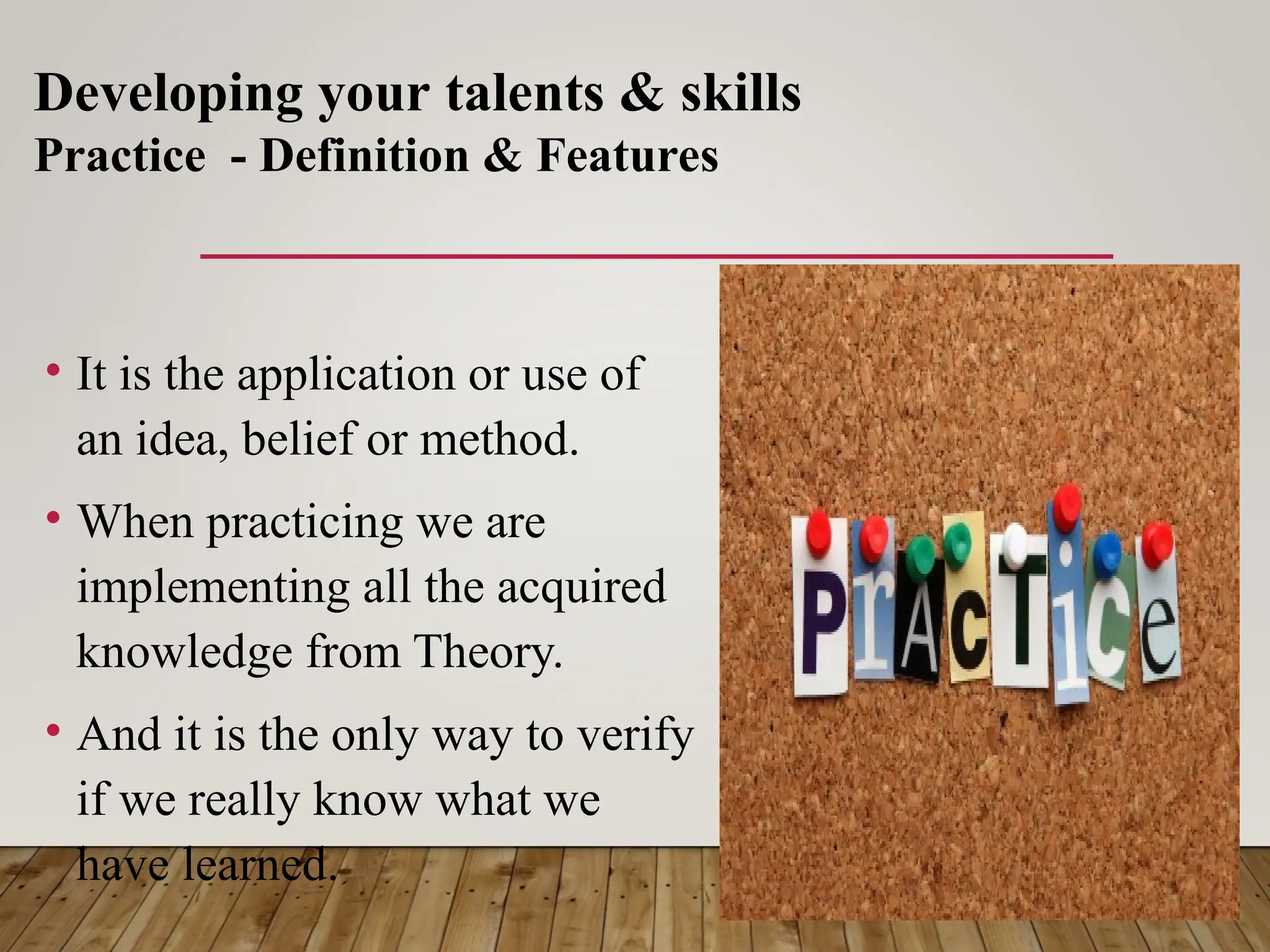 • It is the application or use of
an idea, belief or method.
• When practicing we are
implementing all the acquired
knowledge from Theory.
• And it is the only way to verify
if we really know what we
have learned.
Developing your talents & skills
Practice - Definition & Features
 