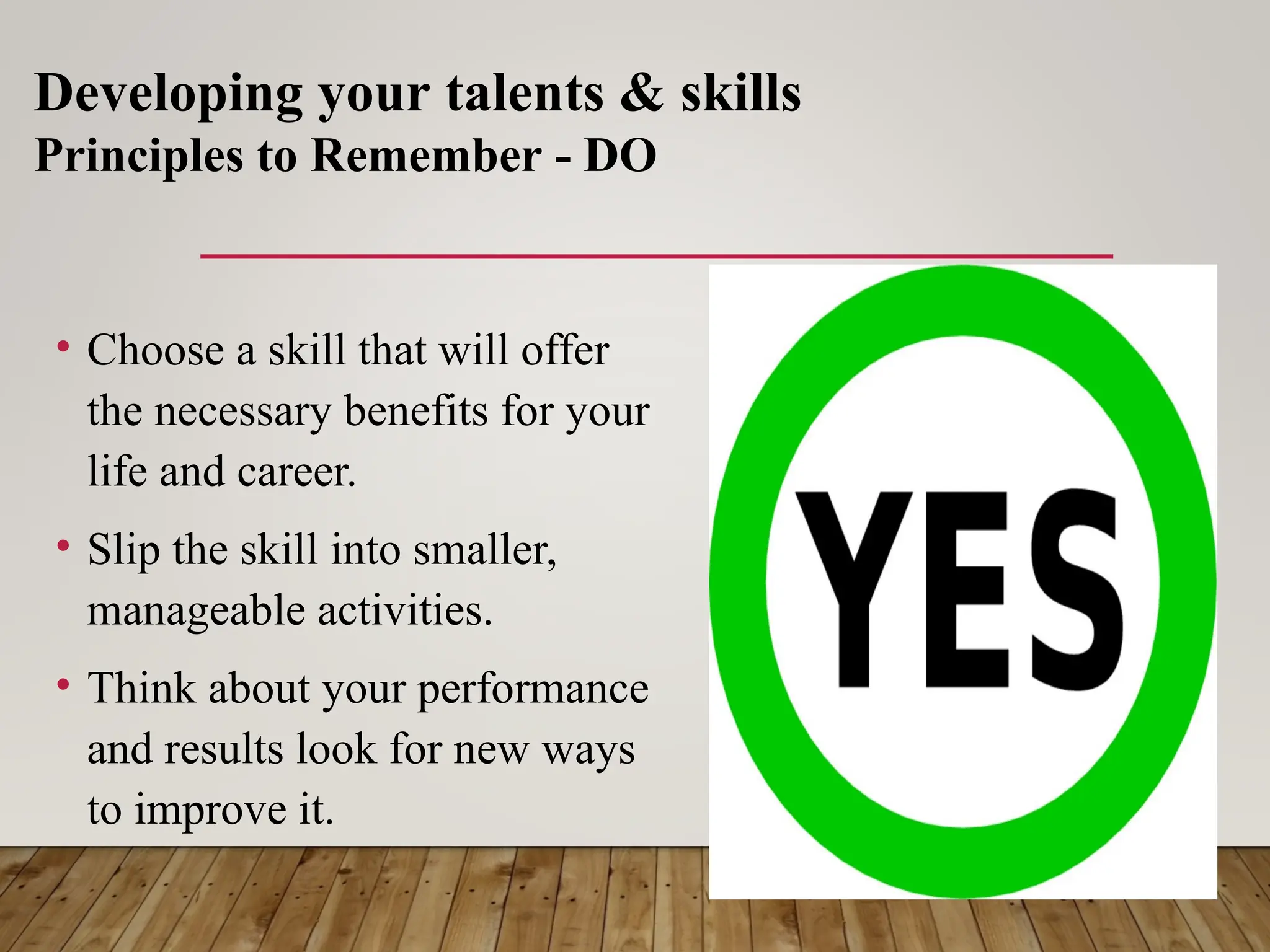• Choose a skill that will offer
the necessary benefits for your
life and career.
• Slip the skill into smaller,
manageable activities.
• Think about your performance
and results look for new ways
to improve it.
Developing your talents & skills
Principles to Remember - DO
 
