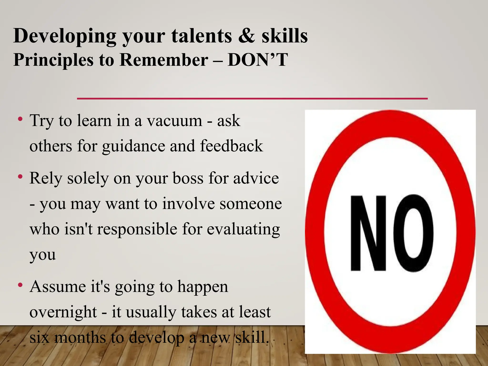 • Try to learn in a vacuum - ask
others for guidance and feedback
• Rely solely on your boss for advice
- you may want to involve someone
who isn't responsible for evaluating
you
• Assume it's going to happen
overnight - it usually takes at least
six months to develop a new skill.
Developing your talents & skills
Principles to Remember – DON’T
 