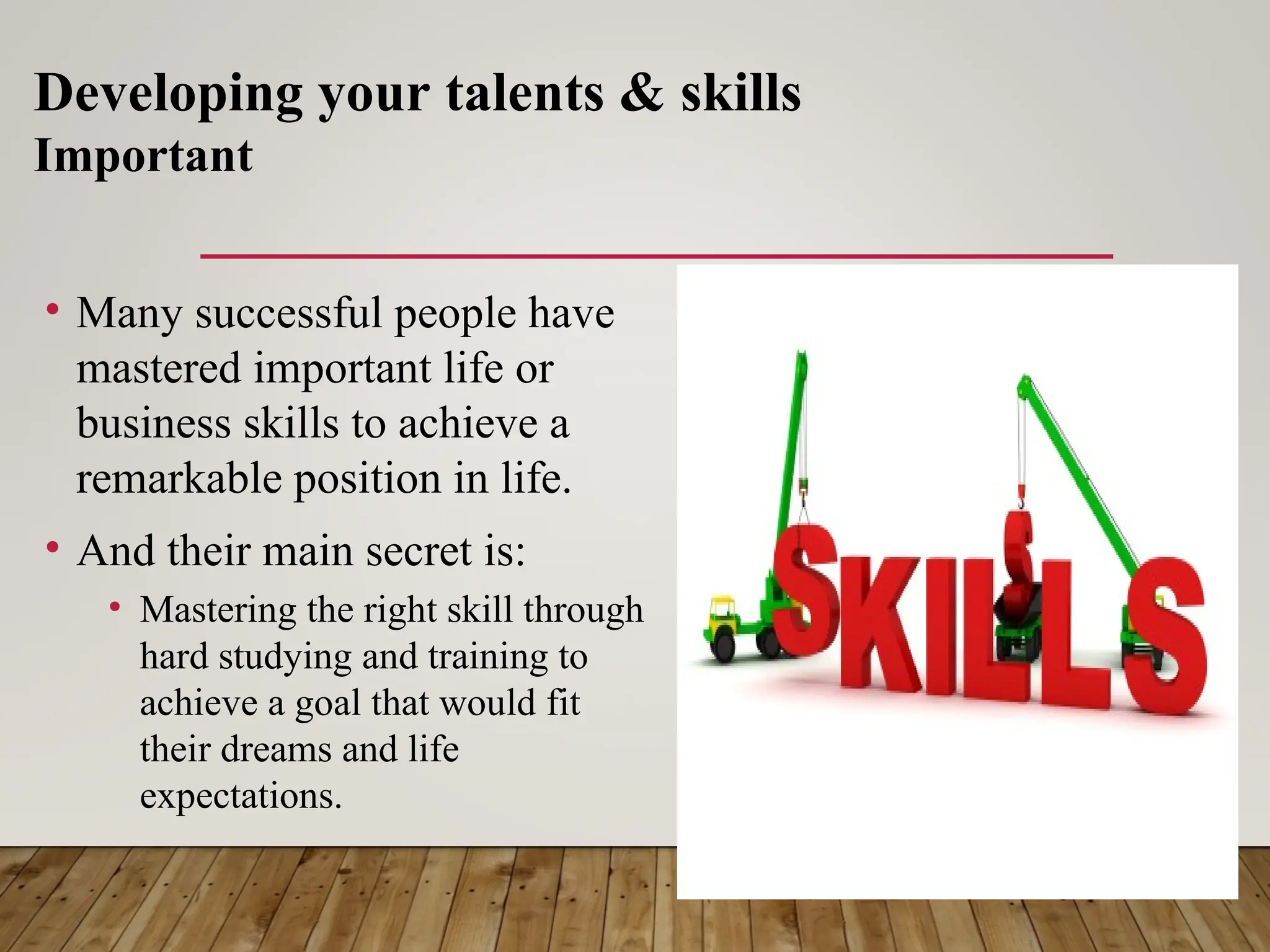 • Many successful people have
mastered important life or
business skills to achieve a
remarkable position in life.
• And their main secret is:
• Mastering the right skill through
hard studying and training to
achieve a goal that would fit
their dreams and life
expectations.
Developing your talents & skills
Important
 