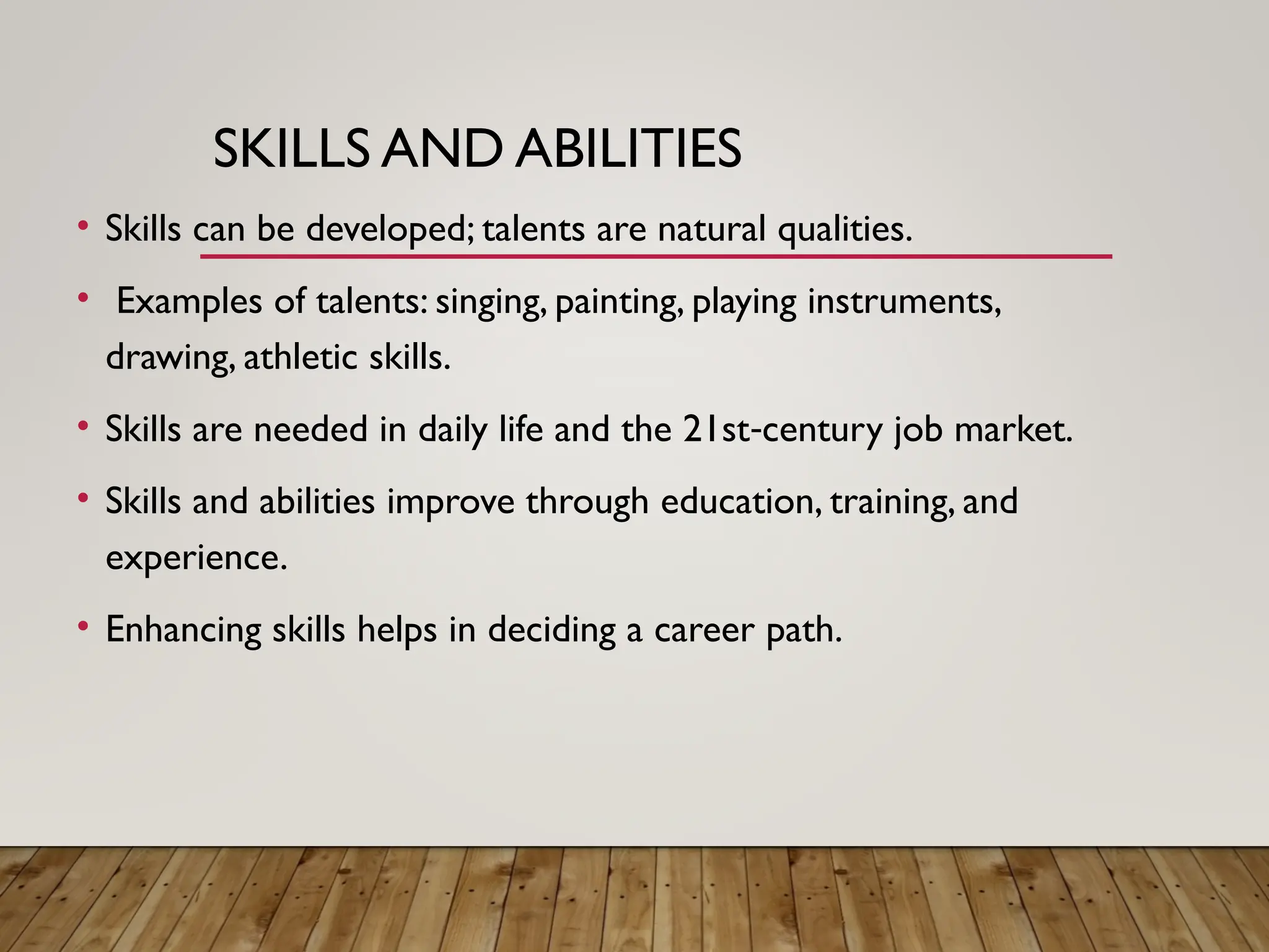 SKILLS AND ABILITIES
• Skills can be developed; talents are natural qualities.
• Examples of talents: singing, painting, playing instruments,
drawing, athletic skills.
• Skills are needed in daily life and the 21st century job market.
‑
• Skills and abilities improve through education, training, and
experience.
• Enhancing skills helps in deciding a career path.
 