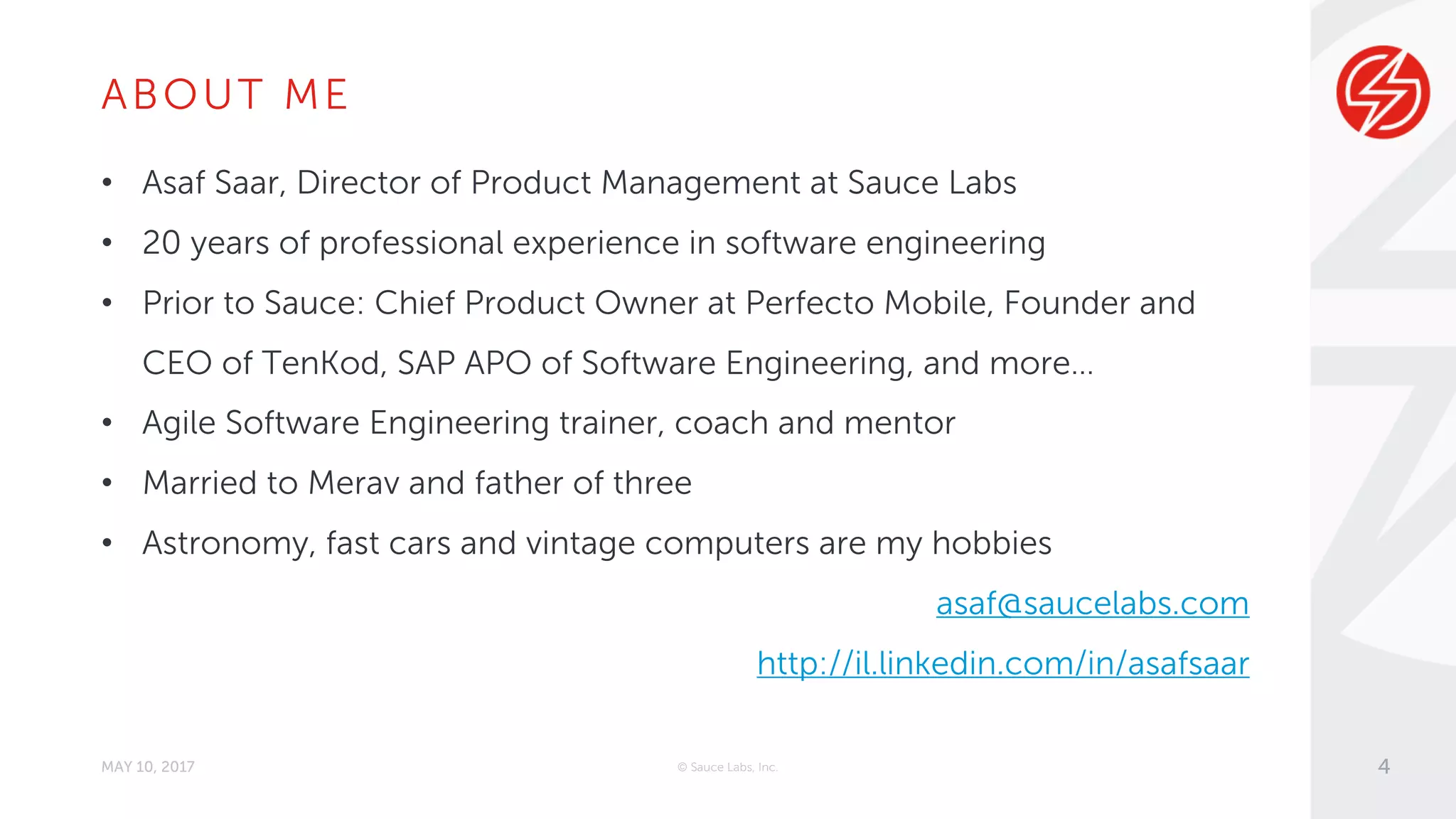 ABOUT ME
• Asaf Saar, Director of Product Management at Sauce Labs
• 20 years of professional experience in software engineering
• Prior to Sauce: Chief Product Owner at Perfecto Mobile, Founder and
CEO of TenKod, SAP APO of Software Engineering, and more…
• Agile Software Engineering trainer, coach and mentor
• Married to Merav and father of three
• Astronomy, fast cars and vintage computers are my hobbies
asaf@saucelabs.com
http://il.linkedin.com/in/asafsaar
MAY 10, 2017 © Sauce Labs, Inc. 4
 