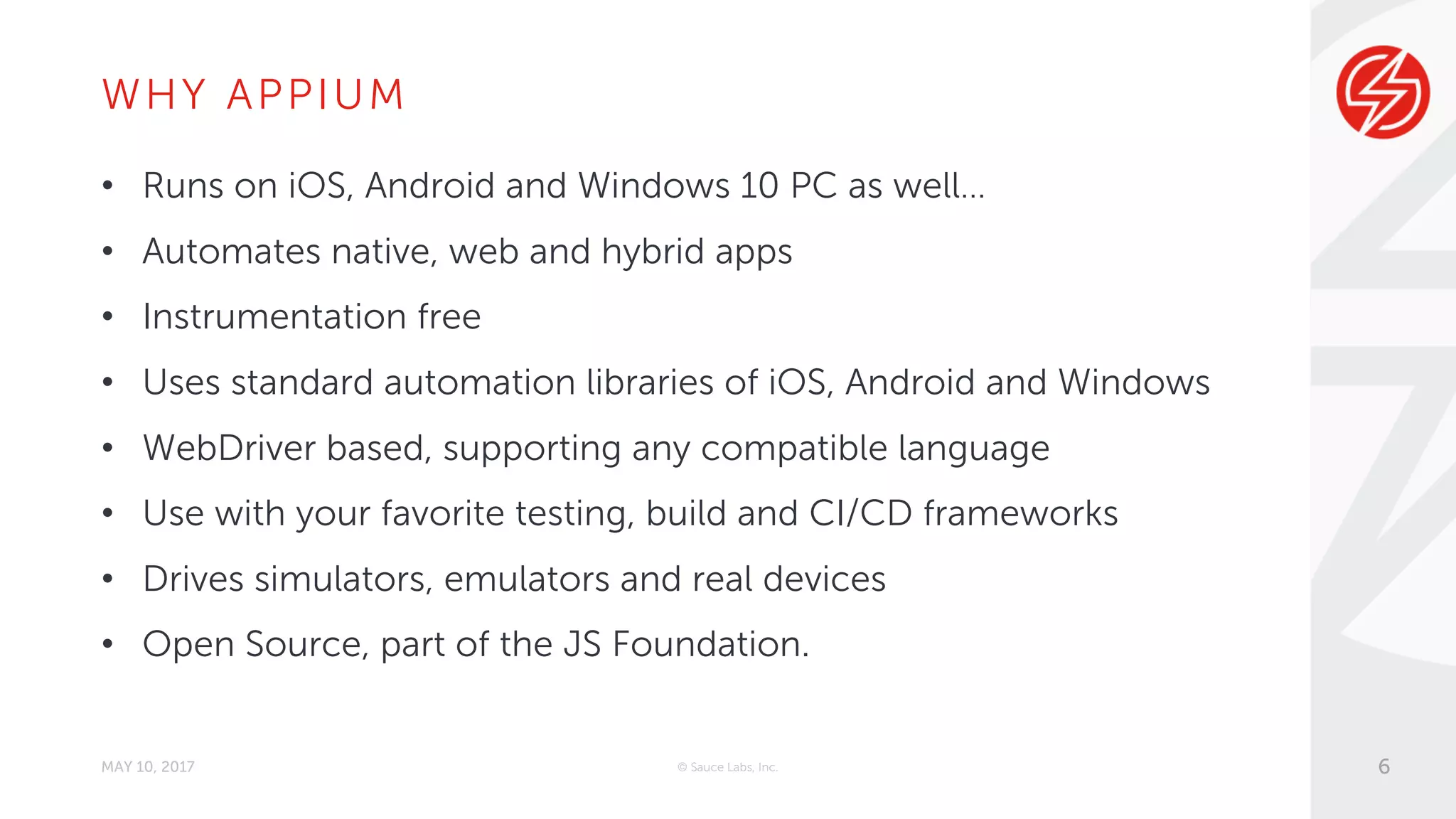 WHY APPIUM
• Runs on iOS, Android and Windows 10 PC as well…
• Automates native, web and hybrid apps
• Instrumentation free
• Uses standard automation libraries of iOS, Android and Windows
• WebDriver based, supporting any compatible language
• Use with your favorite testing, build and CI/CD frameworks
• Drives simulators, emulators and real devices
• Open Source, part of the JS Foundation.
MAY 10, 2017 © Sauce Labs, Inc. 6
 