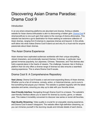 Discovering Asian Drama Paradise:
Drama Cool 9
Introduction
In an era where streaming platforms are abundant and diverse, finding a reliable
website for Asian drama enthusiasts is akin to discovering a hidden gem. Drama Cool 9
(dramacool9.es) is one such gem that caters to the cravings of drama aficionados. This
website has become a go-to destination for those seeking an extensive collection of
Asian dramas, ranging from K-dramas to Japanese dramas and beyond. In this article,
we'll delve into what makes Drama Cool 9 stand out and why it's a must-visit for anyone
passionate about Asian dramas.
The Asian Drama Experience
Asian dramas have captivated audiences worldwide with their unique storytelling,
vibrant characters, and emotionally resonant themes. K-dramas, in particular, have
gained immense popularity, but Japanese, Chinese, Taiwanese, and Thai dramas also
hold a special place in the hearts of viewers. The challenge, however, lies in finding a
platform that not only offers a diverse range of dramas but also ensures a seamless
viewing experience. This is where Drama Cool 9 excels.
Drama Cool 9: A Comprehensive Repository
Vast Library: Drama Cool 9 boasts a vast and ever-expanding library of Asian dramas.
Whether you're a fan of romance, comedy, action, or historical dramas, you're sure to
find something that piques your interest. The website is updated regularly with the latest
episodes and series, ensuring you stay up to date with your favorite shows.
User-Friendly Interface: Navigating through Drama Cool 9 is a breeze. The website's
user-friendly interface allows you to search for dramas by country, genre, or release
year. This makes it incredibly convenient to discover new series or revisit old favorites.
High-Quality Streaming: Video quality is crucial for an enjoyable viewing experience,
and Drama Cool 9 doesn't disappoint. The website offers high-definition streaming, so
you can immerse yourself in the stunning visuals and intricate details of each drama.
 