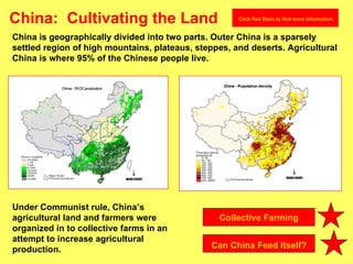 China:  Cultivating the Land China is geographically divided into two parts. Outer China is a sparsely settled region of high mountains, plateaus, steppes, and deserts. Agricultural China is where 95% of the Chinese people live. Under Communist rule, China’s agricultural land and farmers were organized in to collective farms in an attempt to increase agricultural production. Collective Farming   Can China Feed Itself? Click Red Stars to find more information. 