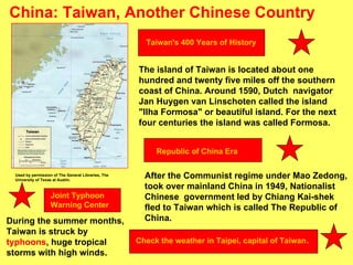 China: Taiwan, Another Chinese Country The island of Taiwan is located about one hundred and twenty five miles off the southern coast of China. Around 1590, Dutch  navigator Jan Huygen van Linschoten called the island  "Ilha Formosa" or beautiful island. For the next four centuries the island was called Formosa. After the Communist regime under Mao Zedong, took over mainland China in 1949, Nationalist Chinese  government led by Chiang Kai-shek fled to Taiwan which is called The Republic of China. During the summer months, Taiwan is struck by  typhoons , huge tropical storms with high winds. Used by permission of The General Libraries, The University of Texas at Austin. Taiwan's 400 Years of History Republic of China Era Joint Typhoon Warning Center   Check the weather in Taipei, capital of Taiwan . 