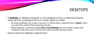 DESKTOPS
• A desktop, or desktop computer, is a PC designed to be in a stationary location,
where all of its components fit on or under a desk or a table.
• On many desktops, the screen is houses in a device that is separate from a tower, which
is a case that contains the processing circuitry.
• Other desktops, sometimes called all-in-one desktops, do not contain a tower and
instead use the same case to house the screen and processing circuitry.
• Some screens for desktops support touch.
 