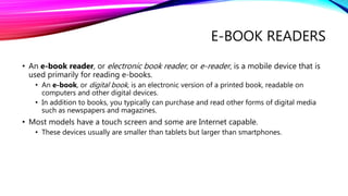 E-BOOK READERS
• An e-book reader, or electronic book reader, or e-reader, is a mobile device that is
used primarily for reading e-books.
• An e-book, or digital book, is an electronic version of a printed book, readable on
computers and other digital devices.
• In addition to books, you typically can purchase and read other forms of digital media
such as newspapers and magazines.
• Most models have a touch screen and some are Internet capable.
• These devices usually are smaller than tablets but larger than smartphones.
 