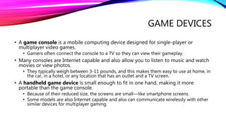 GAME DEVICES
• A game console is a mobile computing device designed for single-player or
multiplayer video games.
• Gamers often connect the console to a TV so they can view their gameplay.
• Many consoles are Internet capable and also allow you to listen to music and watch
movies or view photos.
• They typically weigh between 3-11 pounds, and this makes them easy to use at home, in
the car, in a hotel, or any location that has an outlet and a TV screen.
• A handheld game device is small enough to fit in one hand, making it more
portable than the game console.
• Because of their reduced size, the screens are small—like smartphone screens.
• Some models are also Internet capable and also can communicate wirelessly with other
similar devices for multiplayer gaming.
 