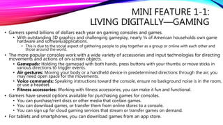 MINI FEATURE 1-1:
LIVING DIGITALLY—GAMING
• Gamers spend billions of dollars each year on gaming consoles and games.
• With outstanding 3D graphics and challenging gameplay, nearly ¾ of American households own game
hardware and software/applications.
• This is due to the social aspect of gathering people to play together as a group or online with each other and
those around the world.
• The more popular consoles work with a wide variety of accessories and input technologies for directing
movements and actions of on-screen objects.
• Gamepads: Holding the gamepad with both hands, press buttons with your thumbs or move sticks in
various directions to trigger events.
• Air gestures: Moving your body or a handheld device in predetermined directions through the air; you
may need open space for the movements.
• Voice commands: Speaking instructions toward the console, ensure no background noise is in the room,
or use a headset.
• Fitness accessories: Working with fitness accessories, you can make it fun and functional.
• Gamers have several options available for purchasing games for consoles.
• You can purchase/rent discs or other media that contain games.
• You can download games, or transfer them from online stores to a console.
• You can sign up for cloud gaming services that stream or transfer games on demand.
• For tablets and smartphones, you can download games from an app store.
 